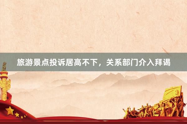 旅游景点投诉居高不下，关系部门介入拜谒