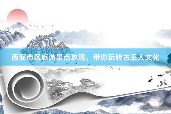 西安市区旅游景点攻略，带你玩转古王人文化