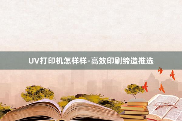UV打印机怎样样-高效印刷缔造推选